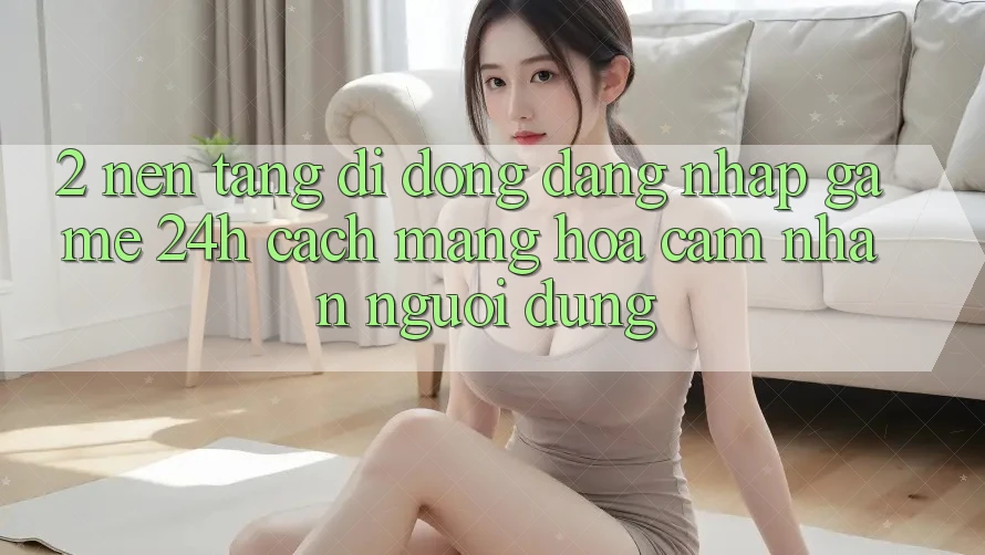 2. Nền tảng di động Đăng Nhập Game 24h: Cách Mạng Hóa Cảm nhận Người Dùng