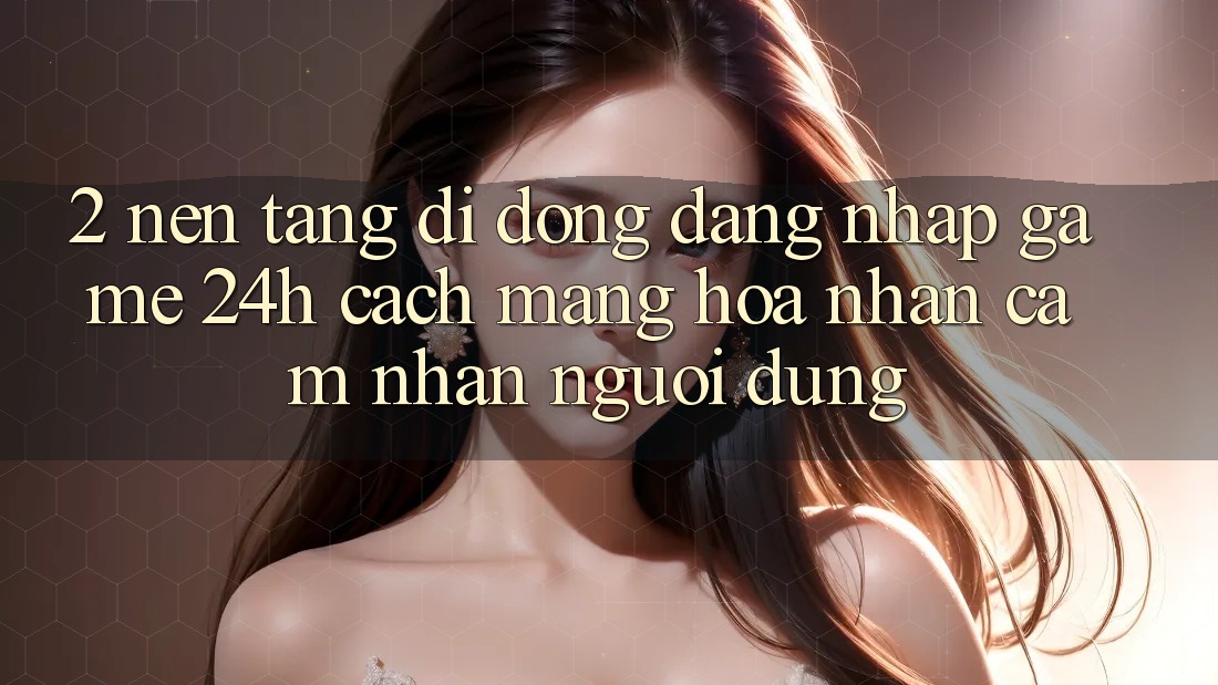 2. Nền tảng di động Đăng Nhập Game 24h: Cách Mạng Hóa Nhận cảm nhận Người Dùng