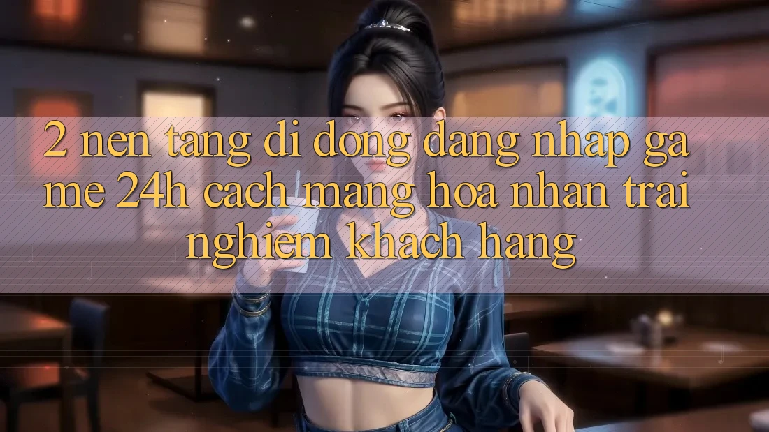 2. Nền tảng di động Đăng Nhập Game 24h: Cách Mạng Hóa Nhận trải nghiệm Khách hàng