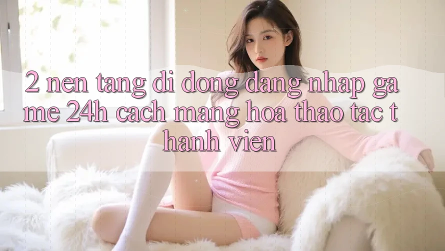 2. Nền tảng di động Đăng Nhập Game 24h: Cách Mạng Hóa Thao tác Thành viên