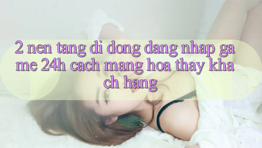 2. Nền tảng di động Đăng Nhập Game 24h: Cách Mạng Hóa Thấy Khách hàng