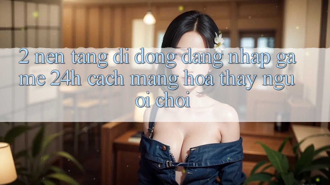 2. Nền tảng di động Đăng Nhập Game 24h: Cách Mạng Hóa Thấy Người chơi