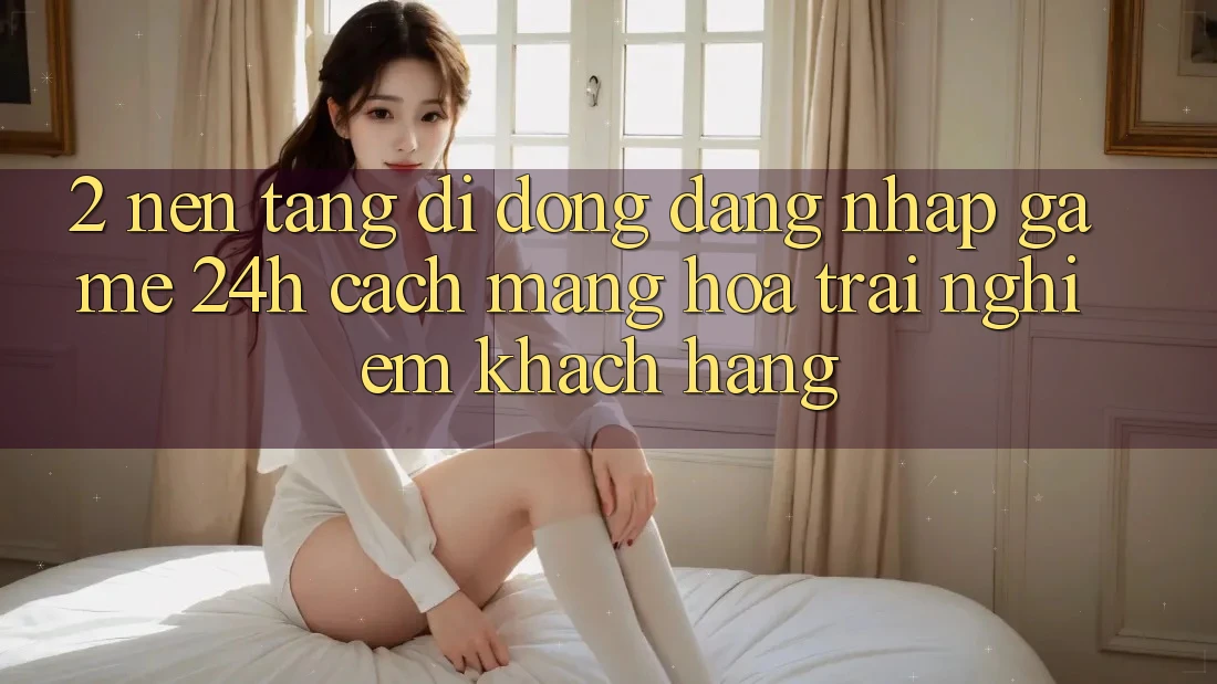 2. Nền tảng di động Đăng Nhập Game 24h: Cách Mạng Hóa Trải Nghiệm Khách hàng