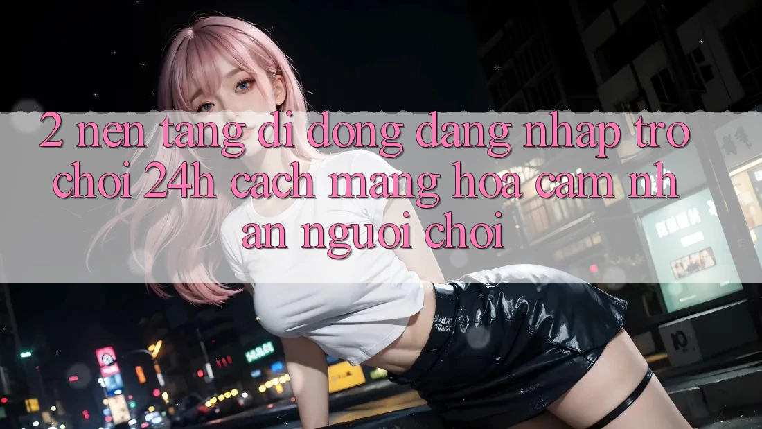 2. Nền tảng di động Đăng Nhập Trò chơi 24h: Cách Mạng Hóa Cảm nhận Người chơi