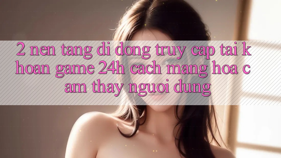2. Nền tảng di động Truy cập tài khoản Game 24h: Cách Mạng Hóa Cảm thấy Người Dùng