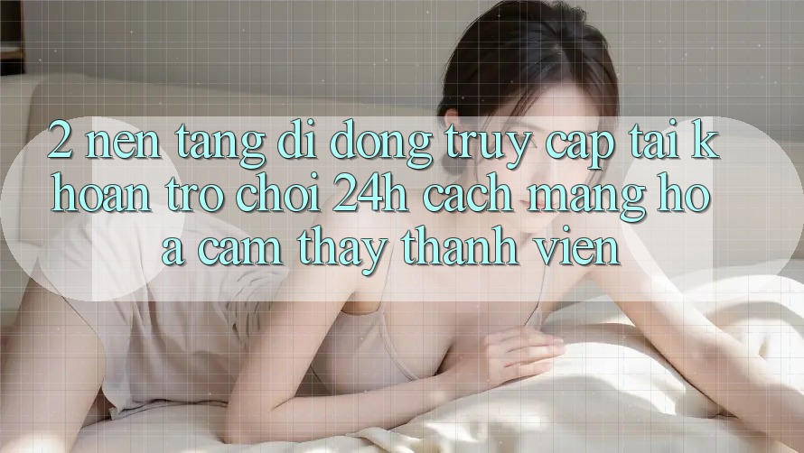 2. Nền tảng di động Truy cập tài khoản Trò chơi 24h: Cách Mạng Hóa Cảm thấy Thành viên