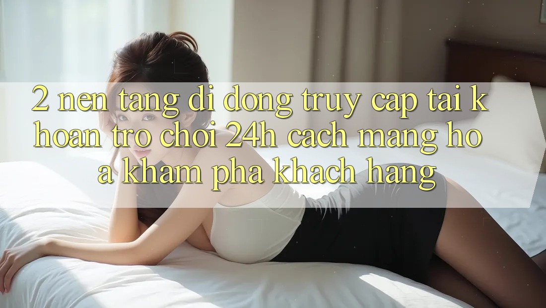 2. Nền tảng di động Truy cập tài khoản Trò chơi 24h: Cách Mạng Hóa Khám phá Khách hàng