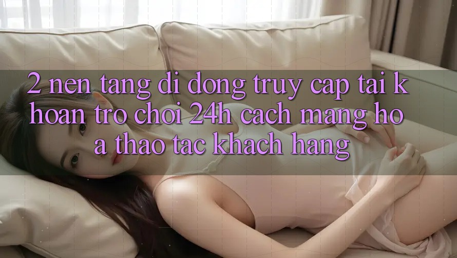 2. Nền tảng di động Truy cập tài khoản Trò chơi 24h: Cách Mạng Hóa Thao tác Khách hàng 2. Nền tảng di động Truy cập tài khoản Trò chơi 24h: Cách Mạng Hóa Thao tác Khách hàng