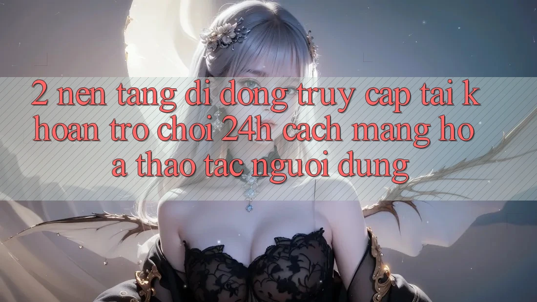 2. Nền tảng di động Truy cập tài khoản Trò chơi 24h: Cách Mạng Hóa Thao tác Người Dùng