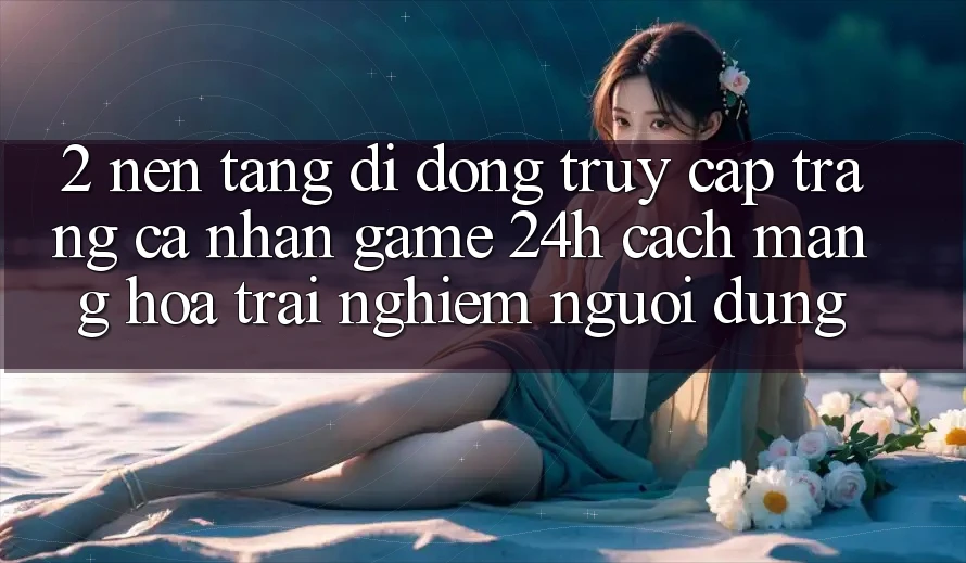 2. Nền tảng di động Truy cập trang cá nhân Game 24h: Cách Mạng Hóa Trải Nghiệm Người Dùng