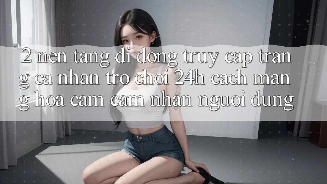 2. Nền tảng di động Truy cập trang cá nhân Trò chơi 24h: Cách Mạng Hóa Cảm cảm nhận Người Dùng