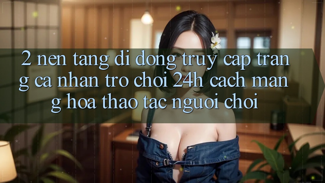 2. Nền tảng di động Truy cập trang cá nhân Trò chơi 24h: Cách Mạng Hóa Thao tác Người chơi