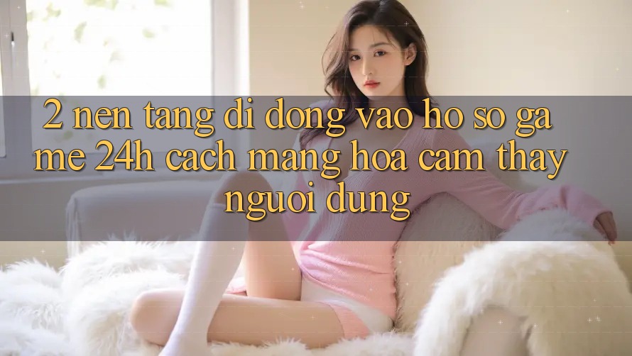 2. Nền tảng di động Vào hồ sơ Game 24h: Cách Mạng Hóa Cảm thấy Người Dùng 2. Nền tảng di động Vào hồ sơ Game 24h: Cách Mạng Hóa Cảm thấy Người Dùng