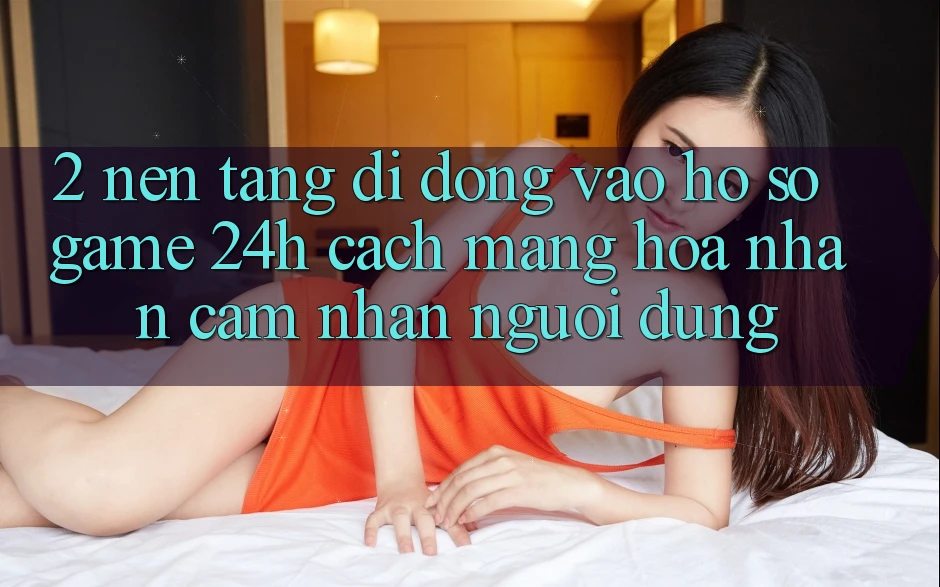 2. Nền tảng di động Vào hồ sơ Game 24h: Cách Mạng Hóa Nhận cảm nhận Người Dùng