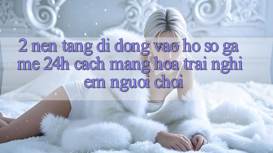 2. Nền tảng di động Vào hồ sơ Game 24h: Cách Mạng Hóa Trải Nghiệm Người chơi
