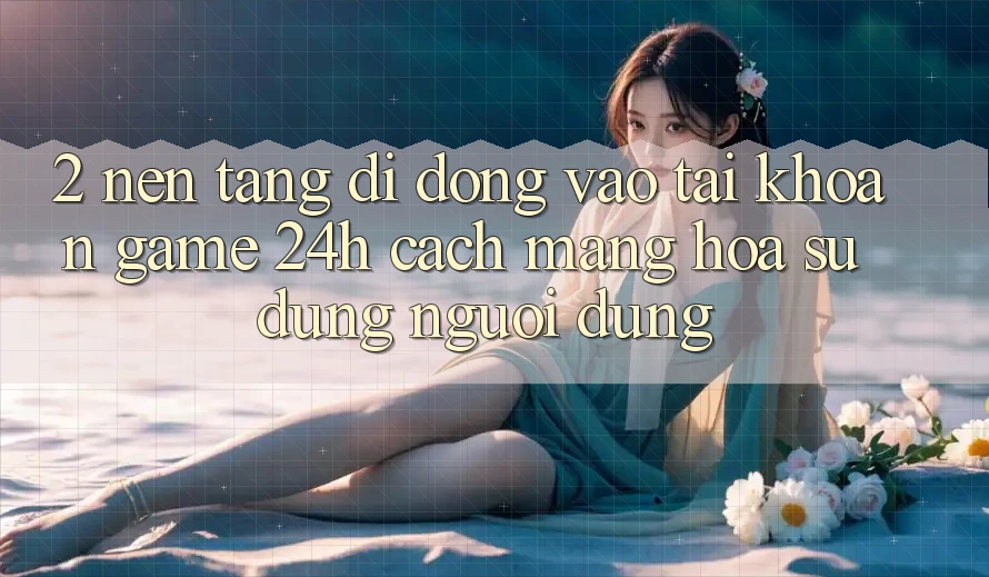 2. Nền tảng di động Vào tài khoản Game 24h: Cách Mạng Hóa Sử dụng Người Dùng