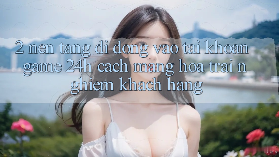 2. Nền tảng di động Vào tài khoản Game 24h: Cách Mạng Hóa Trải Nghiệm Khách hàng