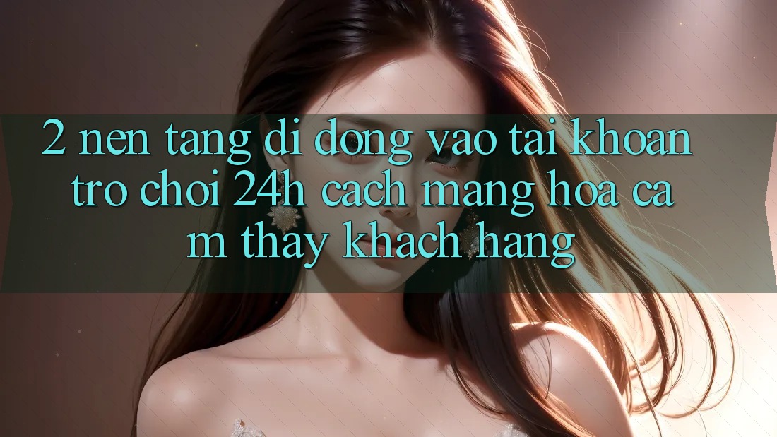 2. Nền tảng di động Vào tài khoản Trò chơi 24h: Cách Mạng Hóa Cảm thấy Khách hàng