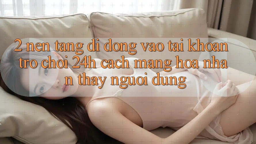 2. Nền tảng di động Vào tài khoản Trò chơi 24h: Cách Mạng Hóa Nhận thấy Người Dùng