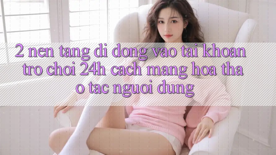 2. Nền tảng di động Vào tài khoản Trò chơi 24h: Cách Mạng Hóa Thao tác Người Dùng