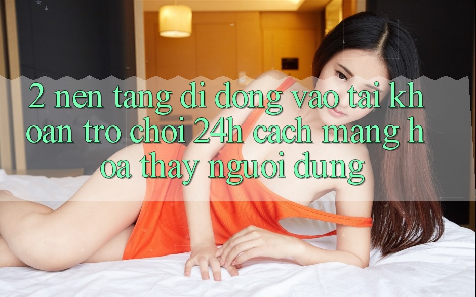 2. Nền tảng di động Vào tài khoản Trò chơi 24h: Cách Mạng Hóa Thấy Người Dùng