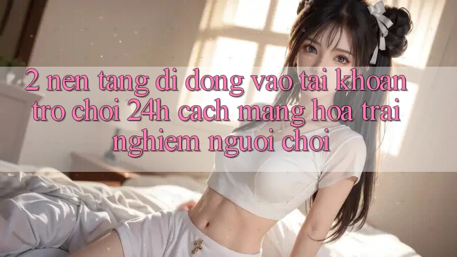 2. Nền tảng di động Vào tài khoản Trò chơi 24h: Cách Mạng Hóa Trải Nghiệm Người chơi