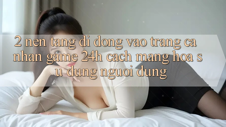 2. Nền tảng di động Vào trang cá nhân Game 24h: Cách Mạng Hóa Sử dụng Người Dùng