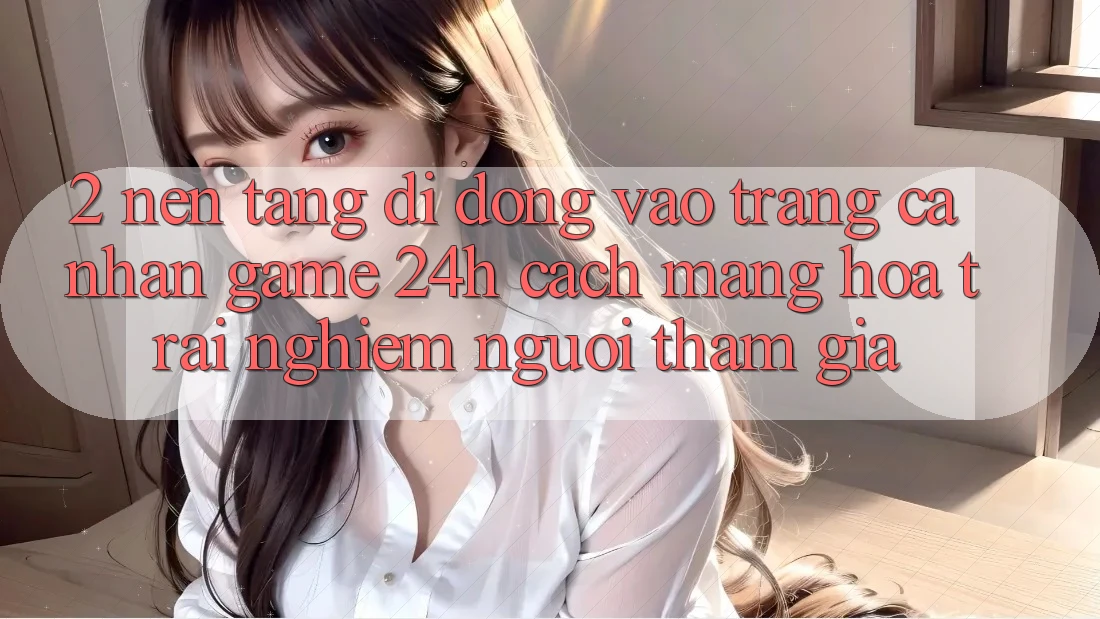 2. Nền tảng di động Vào trang cá nhân Game 24h: Cách Mạng Hóa Trải Nghiệm Người tham gia
