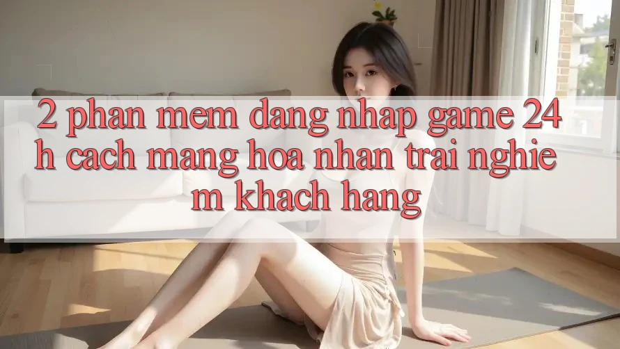 2. Phần mềm Đăng Nhập Game 24h: Cách Mạng Hóa Nhận trải nghiệm Khách hàng