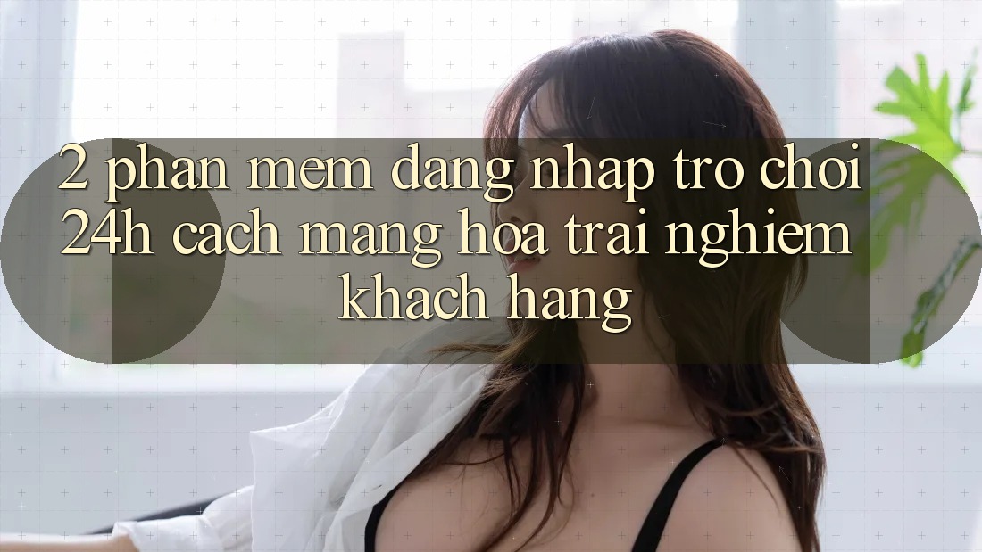 2. Phần mềm Đăng Nhập Trò chơi 24h: Cách Mạng Hóa Trải Nghiệm Khách hàng