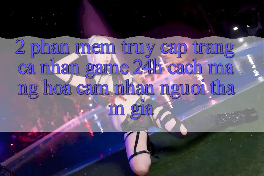 2. Phần mềm Truy cập trang cá nhân Game 24h: Cách Mạng Hóa Cảm nhận Người tham gia
