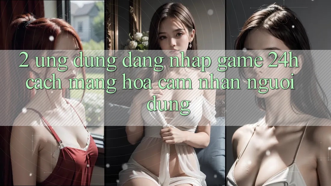 2. Ứng Dụng Đăng Nhập Game 24h: Cách Mạng Hóa Cảm nhận Người Dùng