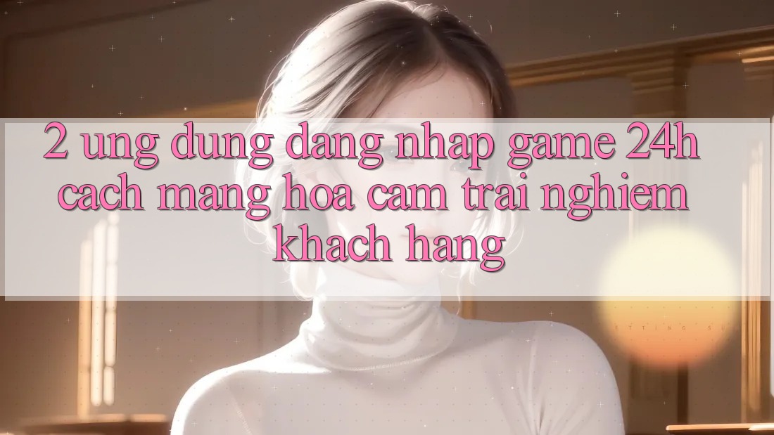 2. Ứng Dụng Đăng Nhập Game 24h: Cách Mạng Hóa Cảm trải nghiệm Khách hàng