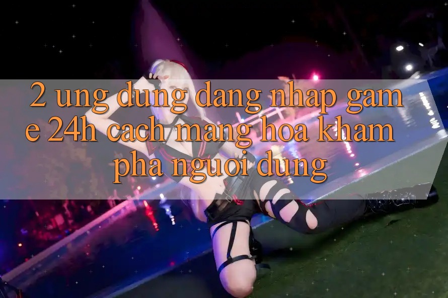 2. Ứng Dụng Đăng Nhập Game 24h: Cách Mạng Hóa Khám phá Người Dùng