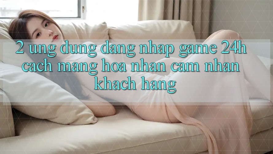 2. Ứng Dụng Đăng Nhập Game 24h: Cách Mạng Hóa Nhận cảm nhận Khách hàng
