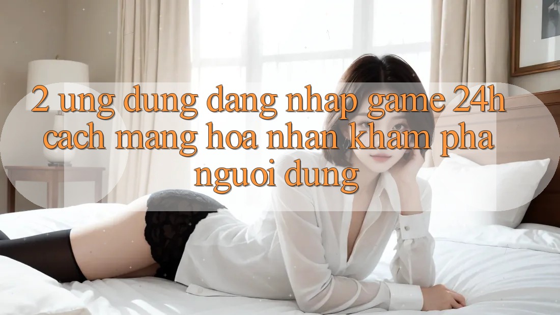 2. Ứng Dụng Đăng Nhập Game 24h: Cách Mạng Hóa Nhận khám phá Người Dùng