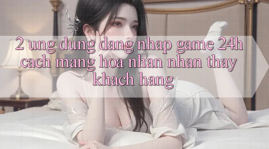 2. Ứng Dụng Đăng Nhập Game 24h: Cách Mạng Hóa Nhận nhận thấy Khách hàng
