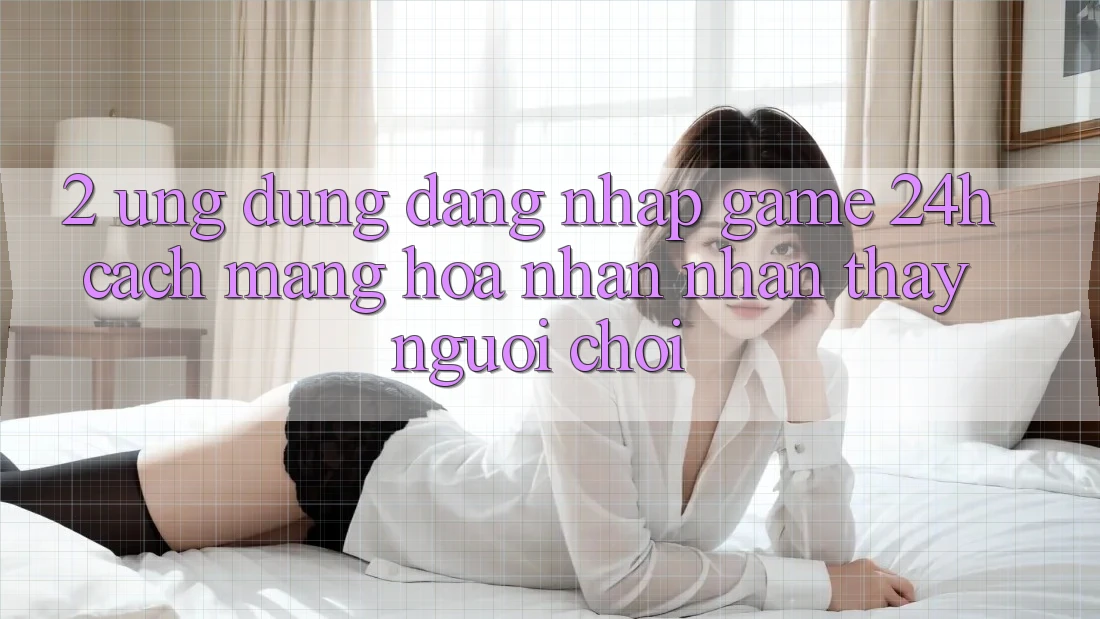 2. Ứng Dụng Đăng Nhập Game 24h: Cách Mạng Hóa Nhận nhận thấy Người chơi