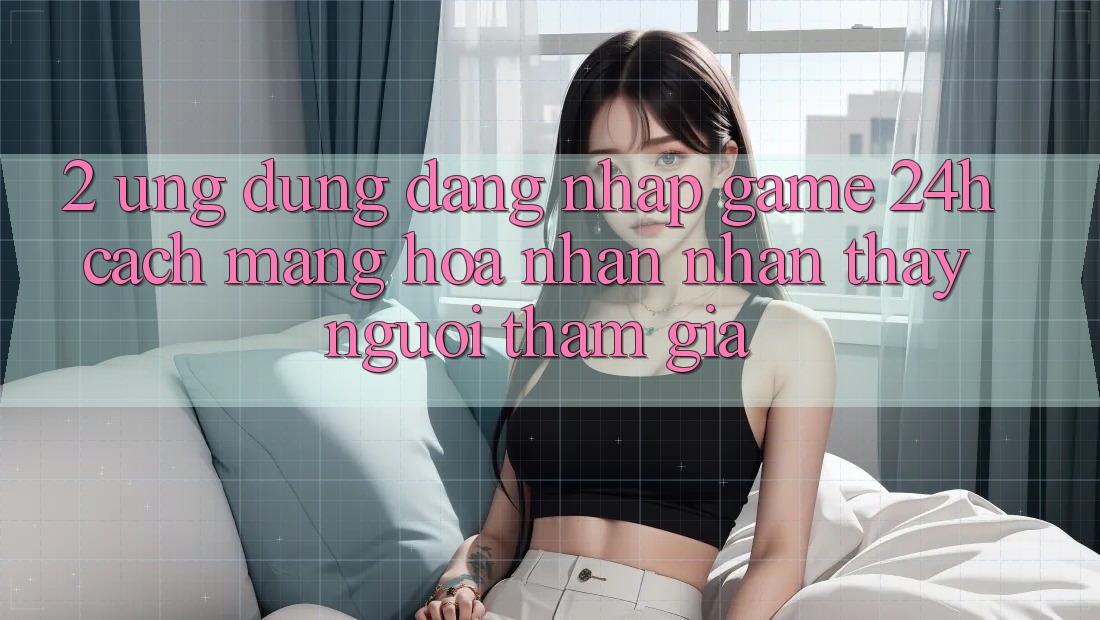 2. Ứng Dụng Đăng Nhập Game 24h: Cách Mạng Hóa Nhận nhận thấy Người tham gia