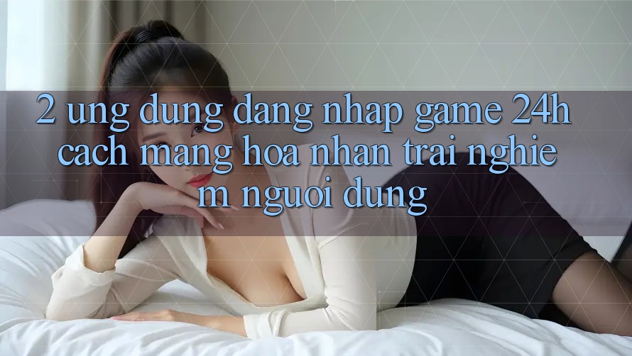 2. Ứng Dụng Đăng Nhập Game 24h: Cách Mạng Hóa Nhận trải nghiệm Người Dùng