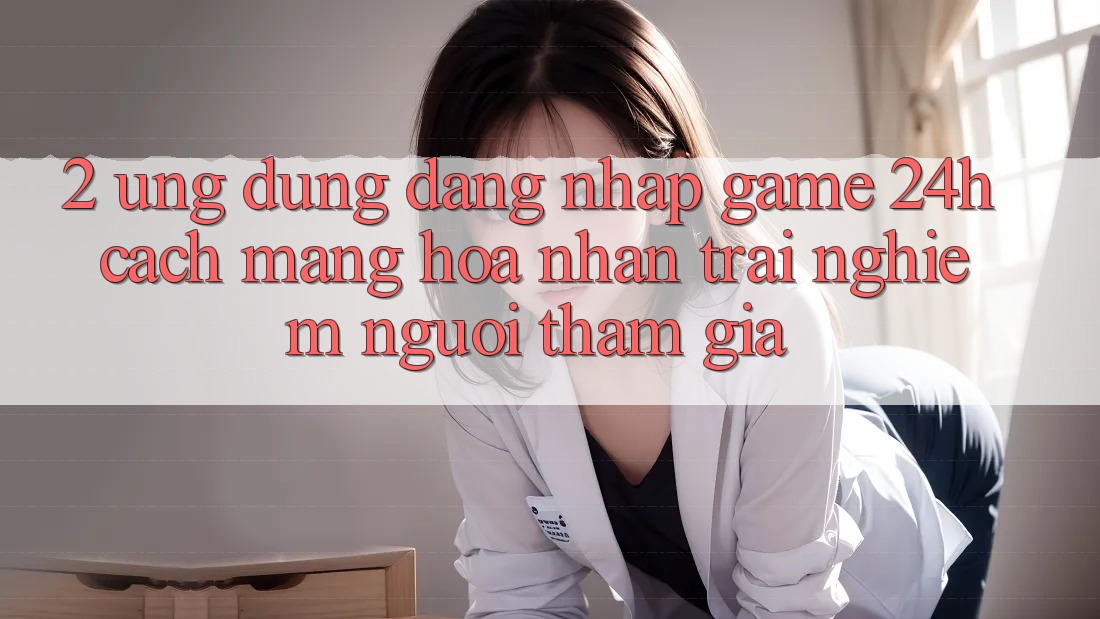 2. Ứng Dụng Đăng Nhập Game 24h: Cách Mạng Hóa Nhận trải nghiệm Người tham gia