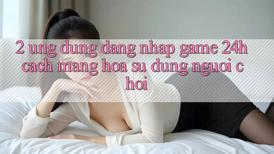 2. Ứng Dụng Đăng Nhập Game 24h: Cách Mạng Hóa Sử dụng Người chơi