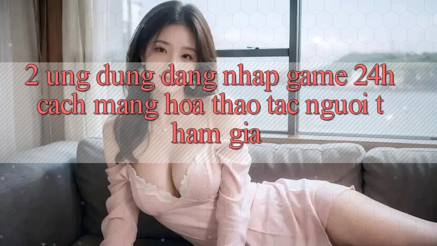 2. Ứng Dụng Đăng Nhập Game 24h: Cách Mạng Hóa Thao tác Người tham gia