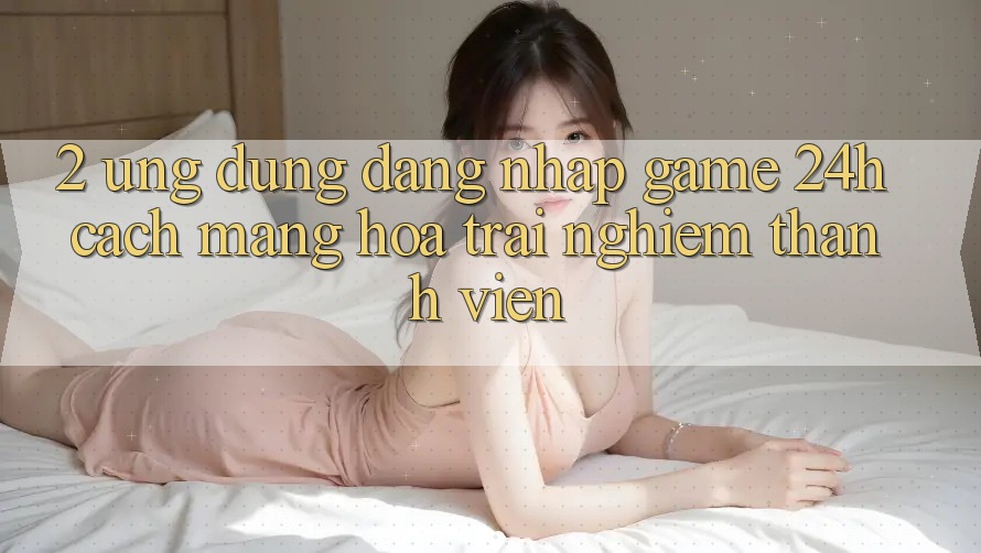 2. Ứng Dụng Đăng Nhập Game 24h: Cách Mạng Hóa Trải nghiệm Thành viên