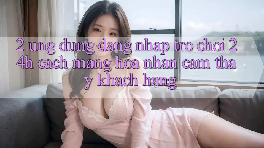 2. Ứng Dụng Đăng Nhập Trò chơi 24h: Cách Mạng Hóa Nhận cảm thấy Khách hàng