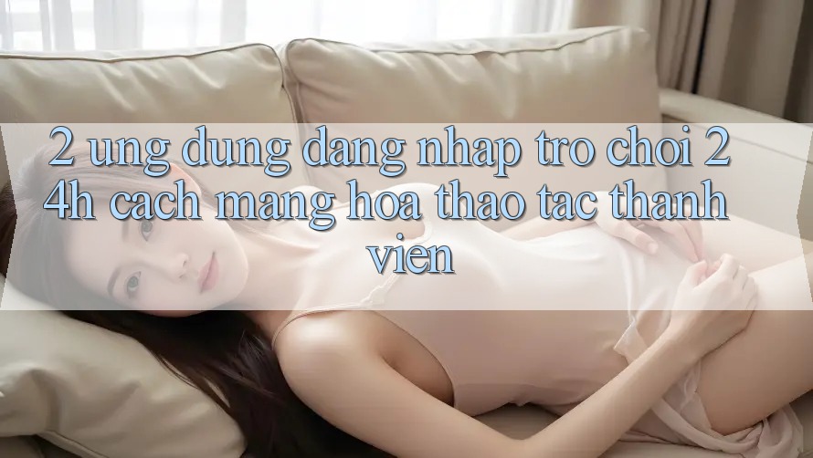 2. Ứng Dụng Đăng Nhập Trò chơi 24h: Cách Mạng Hóa Thao tác Thành viên