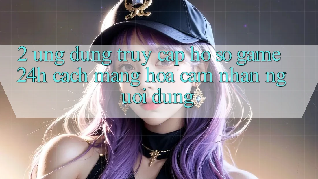2. Ứng Dụng Truy cập hồ sơ Game 24h: Cách Mạng Hóa Cảm nhận Người Dùng