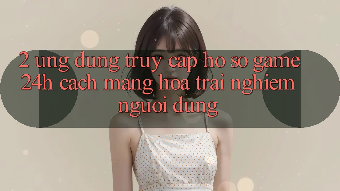 2. Ứng Dụng Truy cập hồ sơ Game 24h: Cách Mạng Hóa Trải Nghiệm Người Dùng 2. Ứng Dụng Truy cập hồ sơ Game 24h: Cách Mạng Hóa Trải Nghiệm Người Dùng