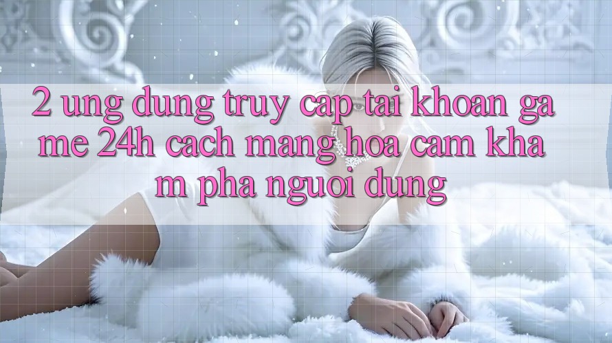 2. Ứng Dụng Truy cập tài khoản Game 24h: Cách Mạng Hóa Cảm khám phá Người Dùng