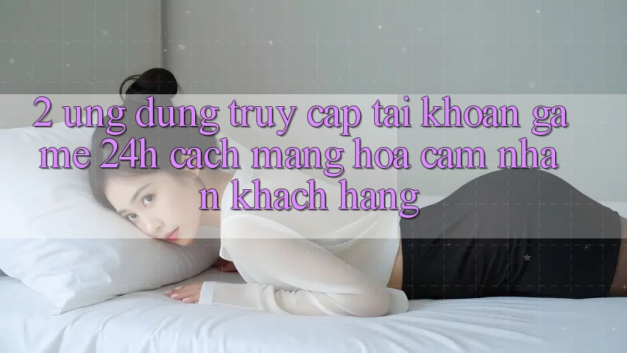 2. Ứng Dụng Truy cập tài khoản Game 24h: Cách Mạng Hóa Cảm nhận Khách hàng 2. Ứng Dụng Truy cập tài khoản Game 24h: Cách Mạng Hóa Cảm nhận Khách hàng